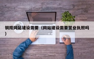 广水铜陵网站建设需要（网站建设需要营业执照吗）